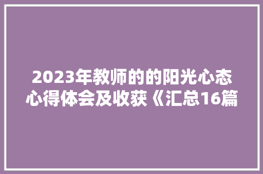 2023年教师的的阳光心态心得体会及收获《汇总16篇》 策划方案 2023年教师的的阳光心态心得体会及收获《汇总16篇》 策划方案