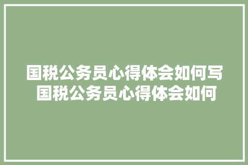 国税公务员心得体会如何写 国税公务员心得体会如何写范文《七篇》 公证书