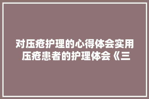对压疮护理的心得体会实用 压疮患者的护理体会《三篇》 条剧书信 对压疮护理的心得体会实用 压疮患者的护理体会《三篇》 条剧书信