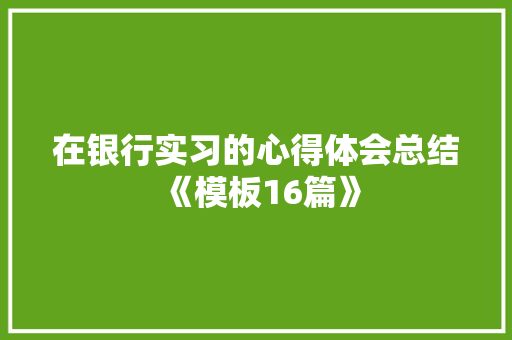 在银行实习的心得体会总结《模板16篇》 面试技巧 在银行实习的心得体会总结《模板16篇》 面试技巧