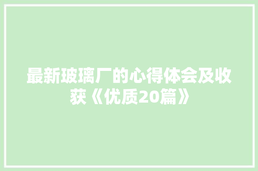 最新玻璃厂的心得体会及收获《优质20篇》 公证书