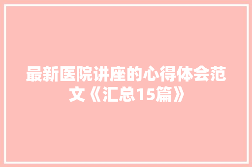 最新医院讲座的心得体会范文《汇总15篇》 表扬书