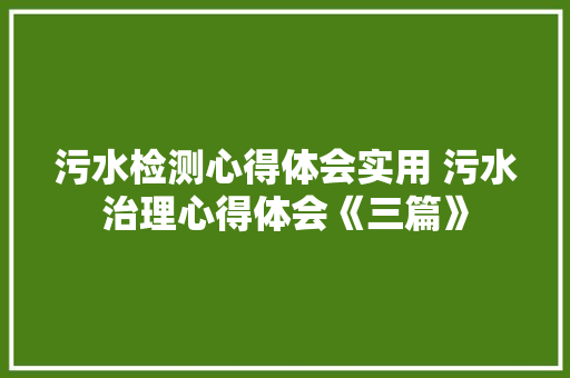 污水检测心得体会实用 污水治理心得体会《三篇》 社会论文