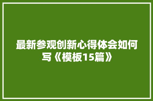 最新参观创新心得体会如何写《模板15篇》 面试技巧