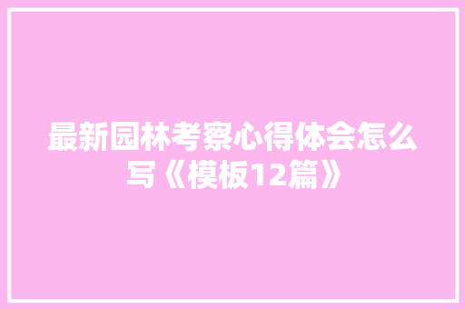 最新园林考察心得体会怎么写《模板12篇》 个人写作