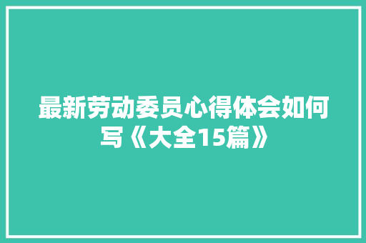 最新劳动委员心得体会如何写《大全15篇》 公证书