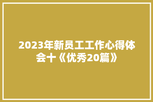 2023年新员工工作心得体会十《优秀20篇》 面试技巧 2023年新员工工作心得体会十《优秀20篇》 面试技巧