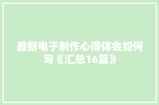 最新电子制作心得体会如何写《汇总16篇》 条剧书信