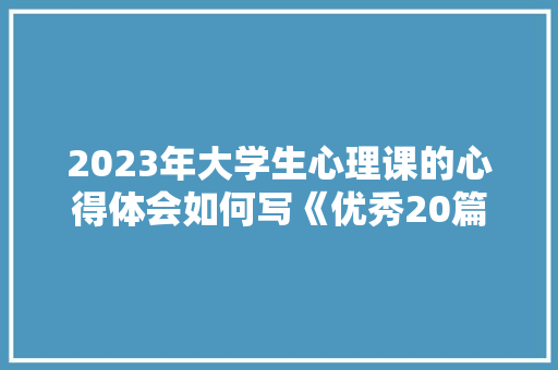 2023年大学生心理课的心得体会如何写《优秀20篇》 办公写作