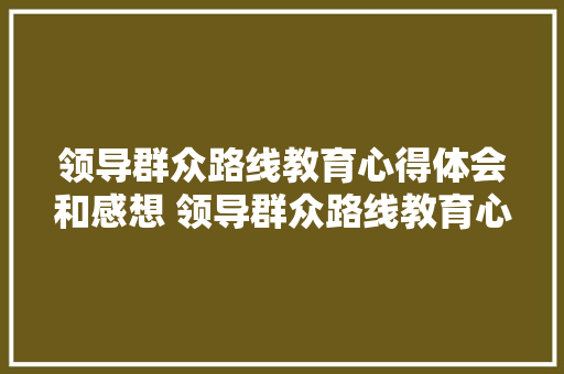 领导群众路线教育心得体会和感想 领导群众路线教育心得体会和感想怎么写《六篇》 条剧书信