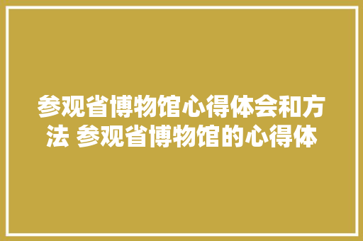 参观省博物馆心得体会和方法 参观省博物馆的心得体会《8篇》 教育论文 参观省博物馆心得体会和方法 参观省博物馆的心得体会《8篇》 教育论文