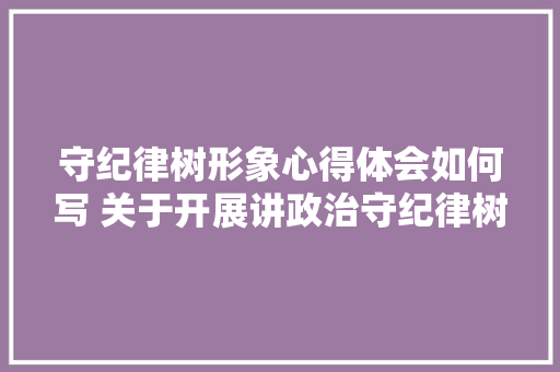 守纪律树形象心得体会如何写 关于开展讲政治守纪律树形象心得体会《七篇》 保证书 守纪律树形象心得体会如何写 关于开展讲政治守纪律树形象心得体会《七篇》 保证书