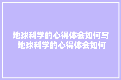 地球科学的心得体会如何写 地球科学的心得体会如何写作文《九篇》 个人简历
