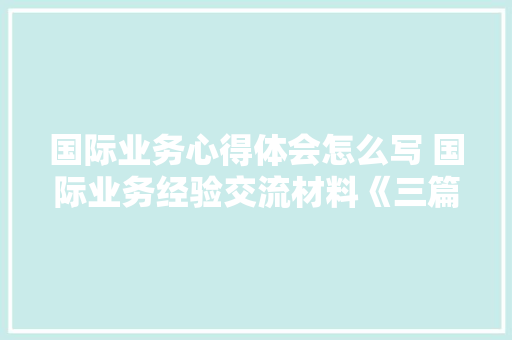 国际业务心得体会怎么写 国际业务经验交流材料《三篇》 社会论文