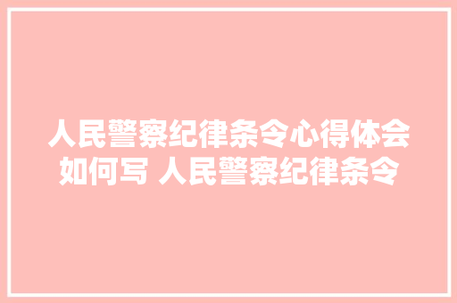 人民警察纪律条令心得体会如何写 人民警察纪律条令心得体会500字《7篇》 管理论文 人民警察纪律条令心得体会如何写 人民警察纪律条令心得体会500字《7篇》 管理论文