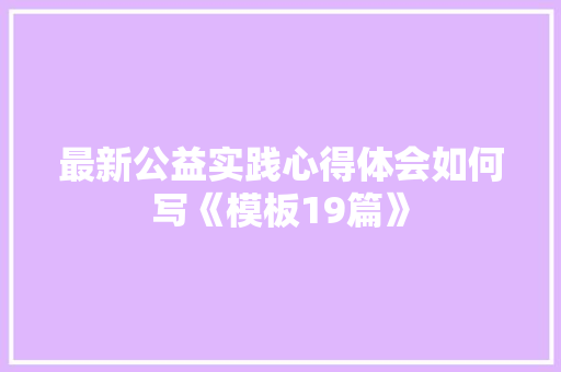 最新公益实践心得体会如何写《模板19篇》 条剧书信