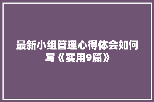 最新小组管理心得体会如何写《实用9篇》 公证书