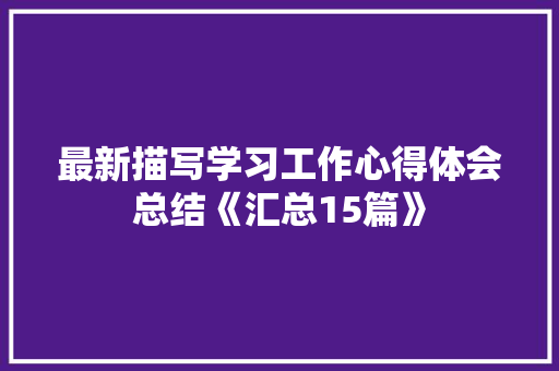 最新描写学习工作心得体会总结《汇总15篇》 条剧书信