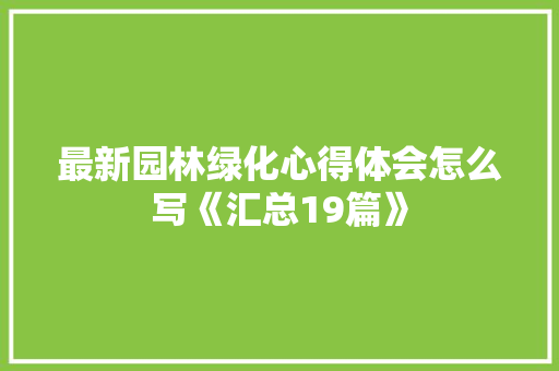 最新园林绿化心得体会怎么写《汇总19篇》 面试技巧