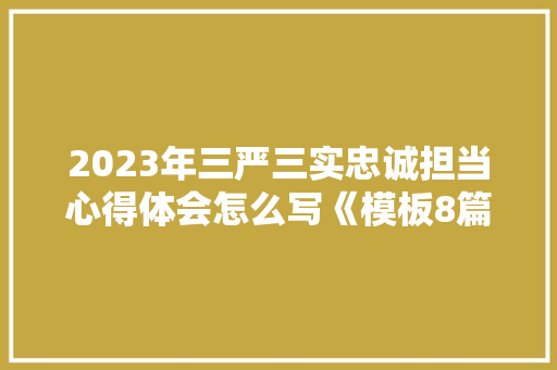 2023年三严三实忠诚担当心得体会怎么写《模板8篇》 公证书 2023年三严三实忠诚担当心得体会怎么写《模板8篇》 公证书