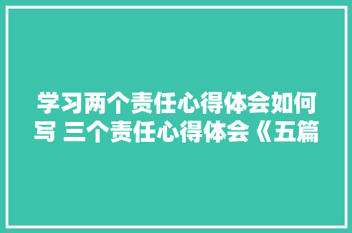学习两个责任心得体会如何写 三个责任心得体会《五篇》 面试技巧