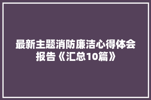 最新主题消防廉洁心得体会报告《汇总10篇》 论文