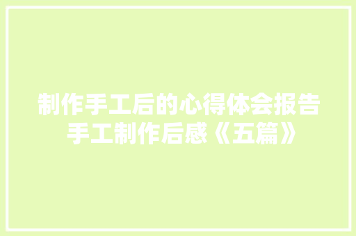 制作手工后的心得体会报告 手工制作后感《五篇》 教育论文