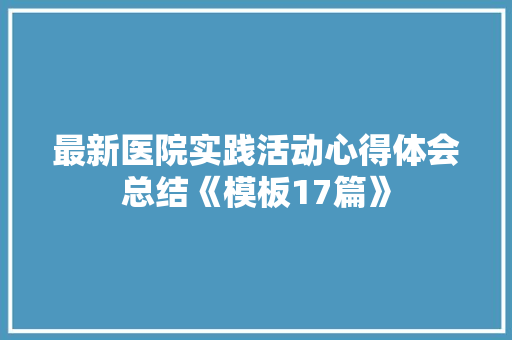 最新医院实践活动心得体会总结《模板17篇》 简历资料