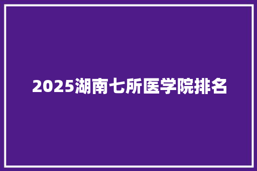 2025湖南七所医学院排名 文秘写作