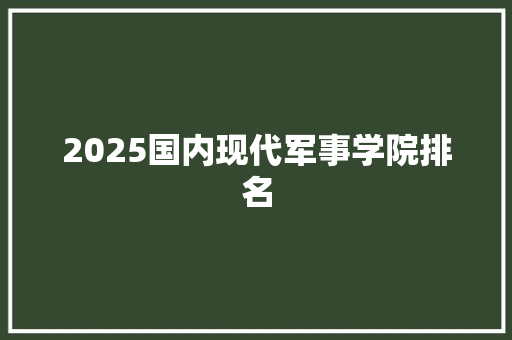 2025国内现代军事学院排名 策划方案