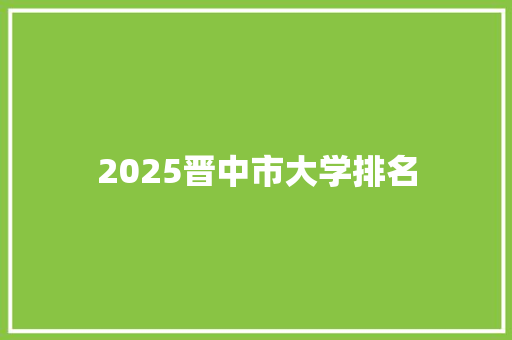 2025晋中市大学排名 个人写作