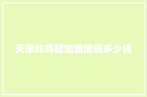 天津炸鸡腿加盟培训多少钱 办公写作