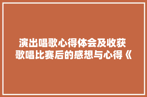 演出唱歌心得体会及收获 歌唱比赛后的感想与心得《二篇》 毕业设计