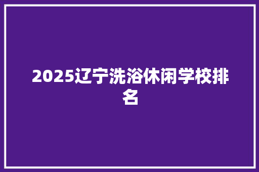 2025辽宁洗浴休闲学校排名 面试技巧