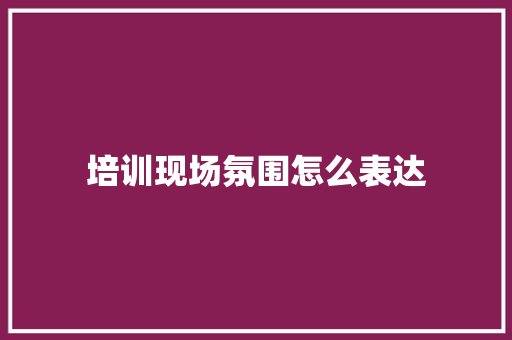 培训现场氛围怎么表达 文秘写作