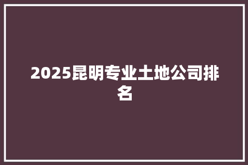 2025昆明专业土地公司排名 策划方案