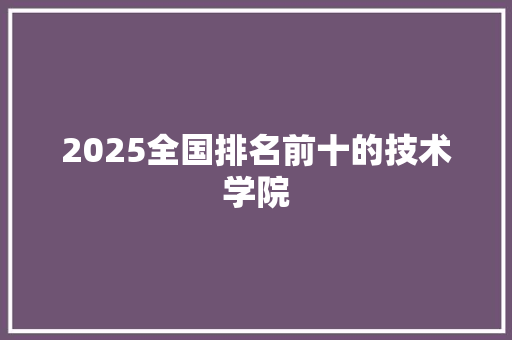 2025全国排名前十的技术学院 策划方案