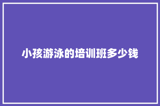 小孩游泳的培训班多少钱 毕业设计