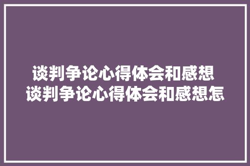 谈判争论心得体会和感想 谈判争论心得体会和感想怎么写《四篇》 简历资料