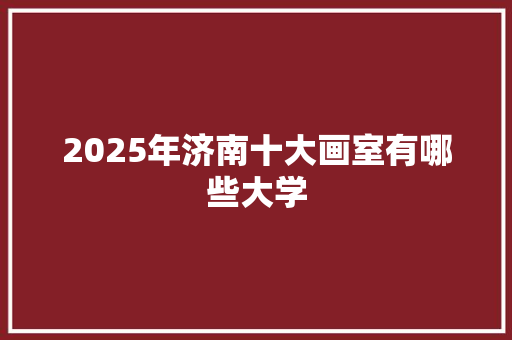 2025年济南十大画室有哪些大学 条剧书信