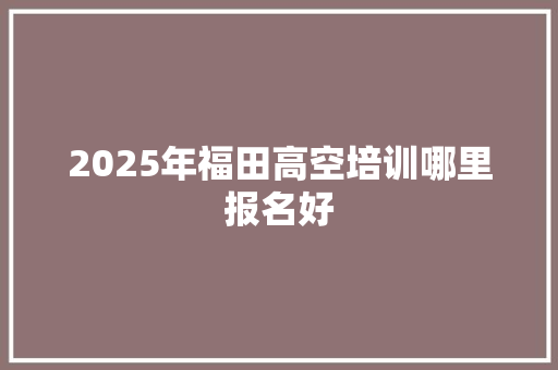 2025年福田高空培训哪里报名好 条剧书信