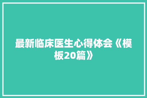 最新临床医生心得体会《模板20篇》 表扬书