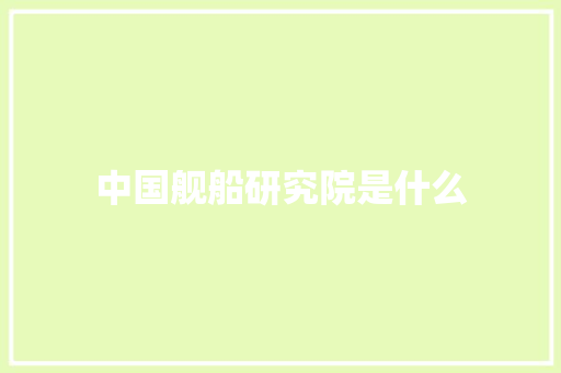 中国舰船研究院是什么 表扬书