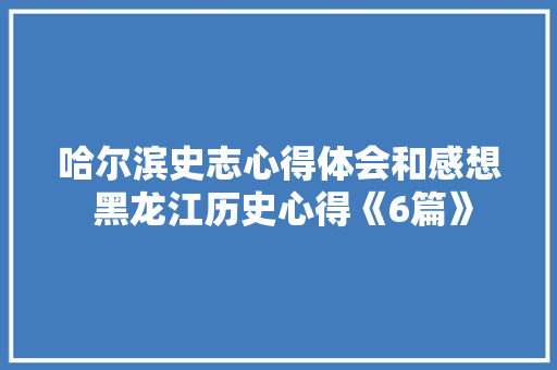 哈尔滨史志心得体会和感想 黑龙江历史心得《6篇》 条剧书信
