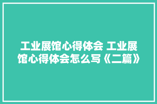 工业展馆心得体会 工业展馆心得体会怎么写《二篇》 管理论文