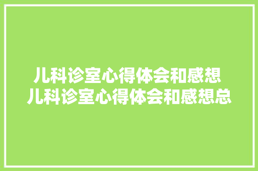 儿科诊室心得体会和感想 儿科诊室心得体会和感想总结《7篇》 毕业设计