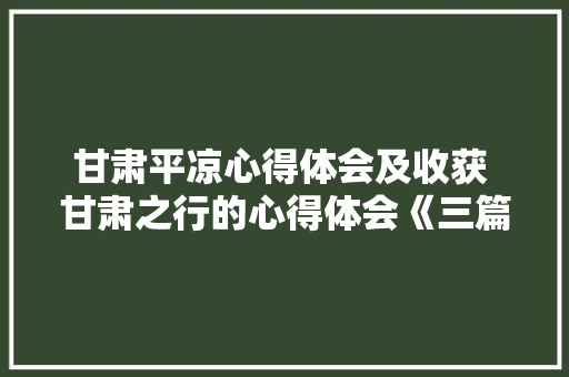 甘肃平凉心得体会及收获 甘肃之行的心得体会《三篇》 面试技巧