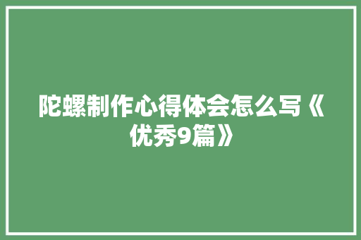 陀螺制作心得体会怎么写《优秀9篇》 毕业设计