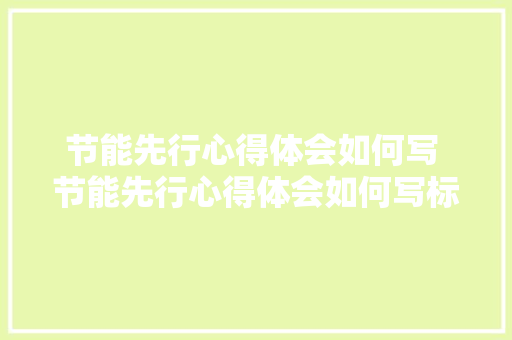 节能先行心得体会如何写 节能先行心得体会如何写标题《五篇》 英文简历