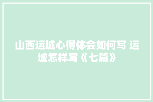 山西运城心得体会如何写 运城怎样写《七篇》 文秘写作